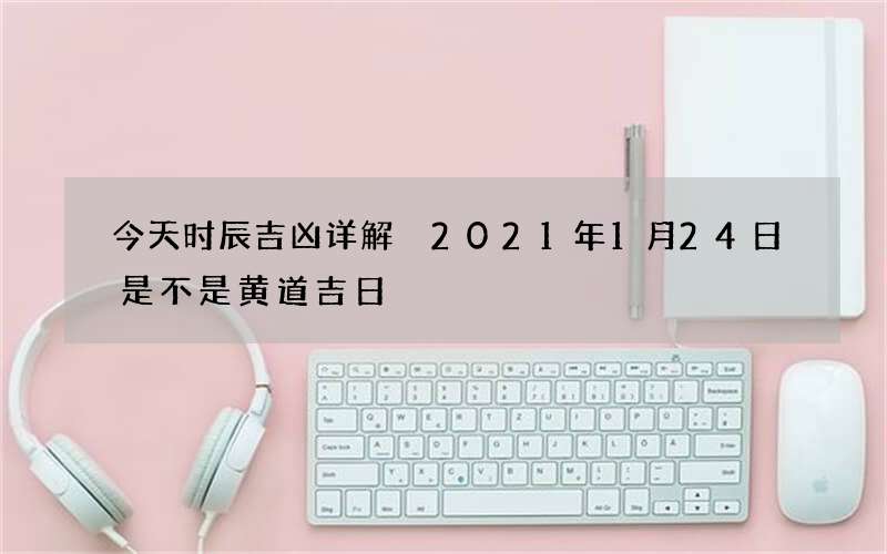 今天时辰吉凶详解 2021年1月24日是不是黄道吉日